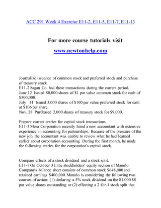 ACC 291 Week 4 Exercise E11-2, E11-5, E11-7, E11-13
For more course tutorials visit
www.newtonhelp.com
Journalize issuance of common stock and preferred stock and purchase
of treasury stock.
E11-2 Sagan Co. had these transactions during the current period.
June 12 Issued 80,000 shares of $1 par value common stock for cash of
$300,000.
July 11 Issued 3,000 shares of $100 par value preferred stock for cash
at $106 per share.
Nov. 28 Purchased 2,000 shares of treasury stock for $9,000.
Prepare correct entries for capital stock transactions.
E11-5 Mesa Corporation recently hired a new accountant with extensive
experience in accounting for partnerships. Because of the pressure of the
new job, the accountant was unable to review what he had learned
earlier about corporation accounting. During the first month, he made
the following entries for the corporation's capital stock.
Compare effects of a stock dividend and a stock split.
E11-7 On October 31, the stockholders' equity section of Manolo
Company's balance sheet consists of common stock $648,000 and
retained earnings $400,000.Manolo is considering the following two
courses of action: (1) declaring a 5% stock dividend on the 81,000 $8
par value shares outstanding or (2) effecting a 2‐for‐1 stock split that
 