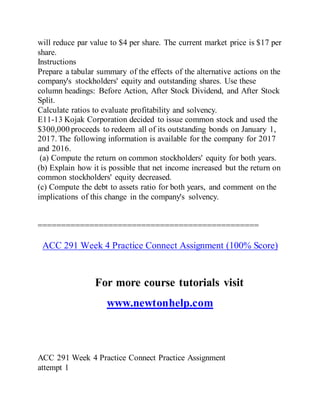 will reduce par value to $4 per share. The current market price is $17 per
share.
Instructions
Prepare a tabular summary of the effects of the alternative actions on the
company's stockholders' equity and outstanding shares. Use these
column headings: Before Action, After Stock Dividend, and After Stock
Split.
Calculate ratios to evaluate profitability and solvency.
E11-13 Kojak Corporation decided to issue common stock and used the
$300,000 proceeds to redeem all of its outstanding bonds on January 1,
2017. The following information is available for the company for 2017
and 2016.
(a) Compute the return on common stockholders' equity for both years.
(b) Explain how it is possible that net income increased but the return on
common stockholders' equity decreased.
(c) Compute the debt to assets ratio for both years, and comment on the
implications of this change in the company's solvency.
===============================================
ACC 291 Week 4 Practice Connect Assignment (100% Score)
For more course tutorials visit
www.newtonhelp.com
ACC 291 Week 4 Practice Connect Practice Assignment
attempt 1
 