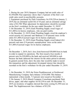 1
1. During the year 2019, Sampson Company had net credit sales of
$1,950,000. Past experience shows that 1.5 percent of the firm’s net
credit sales result in uncollectible accounts.
2. Equipment purchased by Park Consultancy for $38,220 on January 2,
2019, has an estimated useful life of 10 years and an estimated salvage
value of $2,700. What adjustment for depreciation should be recorded
on the firm’s worksheet for the year ended December 31, 2019?
3. On December 31, 2019, Giant Plumbing Supply owed wages of
$11,400 to its factory employees, who are paid weekly.
4. On December 31, 2019, Giant Plumbing Supply owed the employer’s
social security (6.2 percent) and Medicare (1.45 percent) taxes on the
entire $11,400 of accrued wages for its factory employees.
5. On December 31, 2019, Giant Plumbing Supply owed federal (0.6
percent) and state (5.4 percent) unemployment taxes on the entire
$11,400 of accrued wages for its factory employees.
2
On December 1, 2019, Jim’s Java Joint borrowed $50,000 from its bank
in order to expand its operations. The firm issued a four-month, 6
percent note for $50,000 to the bank and received $49,000 in cash
because the bank deducted the interest for the entire period in advance.
In general journal form, show the entry that would be made to record
this transaction and the adjustment for prepaid interest that should be
recorded on the firm’s worksheet for the year ended December 31, 2019.
3
1. On December 31, 2019, the Notes Payableaccount at Northwood
Manufacturing Company had a balance of $16,000. This balance
represented a three-month, 7.5 percent note issued on November 1.
2. On January 2, 2019, Hitech Computer Consultants purchased flash
drives, paper, and other supplies for $5,230 in cash. On December 31,
2019, an inventory of supplies showed that items costing $1,590 were on
hand. The Suppliesaccount has a balance of $5,230.
 