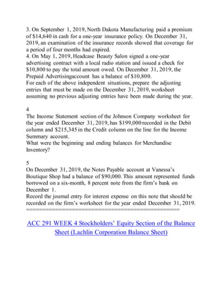 3. On September 1, 2019, North Dakota Manufacturing paid a premium
of $14,640 in cash for a one-year insurance policy. On December 31,
2019, an examination of the insurance records showed that coverage for
a period of four months had expired.
4. On May 1, 2019, Headcase Beauty Salon signed a one-year
advertising contract with a local radio station and issued a check for
$10,800 to pay the total amount owed. On December 31, 2019, the
Prepaid Advertisingaccount has a balance of $10,800.
For each of the above independent situations, prepare the adjusting
entries that must be made on the December 31, 2019, worksheet
assuming no previous adjusting entries have been made during the year.
4
The Income Statement section of the Johnson Company worksheet for
the year ended December 31, 2019, has $199,000 recorded in the Debit
column and $215,345 in the Credit column on the line for the Income
Summary account.
What were the beginning and ending balances for Merchandise
Inventory?
5
On December 31, 2019, the Notes Payable account at Vanessa’s
Boutique Shop had a balance of $90,000. This amount represented funds
borrowed on a six-month, 8 percent note from the firm’s bank on
December 1.
Record the journal entry for interest expense on this note that should be
recorded on the firm’s worksheet for the year ended December 31, 2019.
===============================================
ACC 291 WEEK 4 Stockholders’ Equity Section of the Balance
Sheet (Lachlin Corporation Balance Sheet)
 