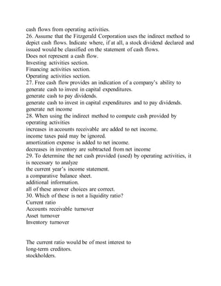 cash flows from operating activities.
26. Assume that the Fitzgerald Corporation uses the indirect method to
depict cash flows. Indicate where, if at all, a stock dividend declared and
issued would be classified on the statement of cash flows.
Does not represent a cash flow.
Investing activities section.
Financing activities section.
Operating activities section.
27. Free cash flow provides an indication of a company’s ability to
generate cash to invest in capital expenditures.
generate cash to pay dividends.
generate cash to invest in capital expenditures and to pay dividends.
generate net income
28. When using the indirect method to compute cash provided by
operating activities
increases in accounts receivable are added to net income.
income taxes paid may be ignored.
amortization expense is added to net income.
decreases in inventory are subtracted from net income
29. To determine the net cash provided (used) by operating activities, it
is necessary to analyze
the current year’s income statement.
a comparative balance sheet.
additional information.
all of these answer choices are correct.
30. Which of these is not a liquidity ratio?
Current ratio
Accounts receivable turnover
Asset turnover
Inventory turnover
The current ratio would be of most interest to
long-term creditors.
stockholders.
 