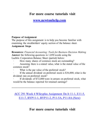For more course tutorials visit
www.newtonhelp.com
Purpose of Assignment
The purpose of this assignment is to help you become familiar with
examining the stockholders' equity section of the balance sheet.
Assignment Steps
Resources: Financial Accounting: Tools for Business Decision Making
Answer the following questions in 1,050 words using the
Lachlin Corporation Balance Sheet (partial) below:
· How many shares of common stock are outstanding?
· Assuming there is a stated value, what is the stated value of the
common stock?
· What is the par value of the preferred stock?
· If the annual dividend on preferred stock is $36,000, what is the
dividend rate on preferred stock?
· If dividends of $72,000 were in arrears on preferred stock, what
would be the balance reported for retained earnings?
===============================================
ACC 291 Week 4 Wileyplus Assignment Do It 11-1, E11-5,
E11-7, BYP11-1, BYP11-2, P11-5A, P11-8A (New)
For more course tutorials visit
 