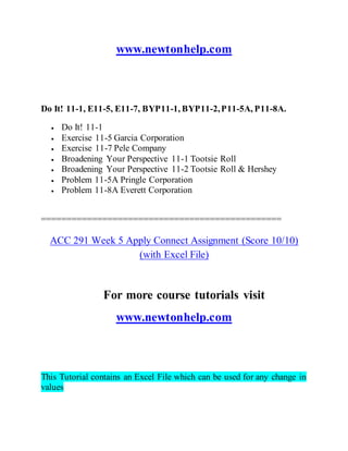 www.newtonhelp.com
Do It! 11-1, E11-5, E11-7, BYP11-1, BYP11-2,P11-5A, P11-8A.
 Do It! 11-1
 Exercise 11-5 Garcia Corporation
 Exercise 11-7 Pele Company
 Broadening Your Perspective 11-1 Tootsie Roll
 Broadening Your Perspective 11-2 Tootsie Roll & Hershey
 Problem 11-5A Pringle Corporation
 Problem 11-8A Everett Corporation
===============================================
ACC 291 Week 5 Apply Connect Assignment (Score 10/10)
(with Excel File)
For more course tutorials visit
www.newtonhelp.com
This Tutorial contains an Excel File which can be used for any change in
values
 