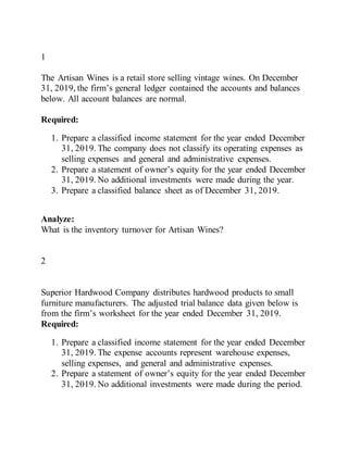 1
The Artisan Wines is a retail store selling vintage wines. On December
31, 2019, the firm’s general ledger contained the accounts and balances
below. All account balances are normal.
Required:
1. Prepare a classified income statement for the year ended December
31, 2019. The company does not classify its operating expenses as
selling expenses and general and administrative expenses.
2. Prepare a statement of owner’s equity for the year ended December
31, 2019. No additional investments were made during the year.
3. Prepare a classified balance sheet as of December 31, 2019.
Analyze:
What is the inventory turnover for Artisan Wines?
2
Superior Hardwood Company distributes hardwood products to small
furniture manufacturers. The adjusted trial balance data given below is
from the firm’s worksheet for the year ended December 31, 2019.
Required:
1. Prepare a classified income statement for the year ended December
31, 2019. The expense accounts represent warehouse expenses,
selling expenses, and general and administrative expenses.
2. Prepare a statement of owner’s equity for the year ended December
31, 2019. No additional investments were made during the period.
 