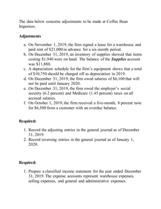 The data below concerns adjustments to be made at Coffee Bean
Importers.
Adjustments
a. On November 1, 2019, the firm signed a lease for a warehouse and
paid rent of $21,000 in advance for a six-month period.
b. On December 31, 2019, an inventory of supplies showed that items
costing $1,940 were on hand. The balance of the Supplies account
was $11,880.
c. A depreciation schedule for the firm’s equipment shows that a total
of $10,750 should be charged off as depreciation in 2019.
d. On December 31, 2019, the firm owed salaries of $6,100 that will
not be paid until January 2020.
e. On December 31, 2019, the firm owed the employer’s social
security (6.2 percent) and Medicare (1.45 percent) taxes on all
accrued salaries.
f. On October 1, 2019, the firm received a five-month, 8 percent note
for $6,500 from a customer with an overdue balance.
Required:
1. Record the adjusting entries in the general journal as of December
31, 2019.
2. Record reversing entries in the general journal as of January 1,
2020.
Required:
1. Prepare a classified income statement for the year ended December
31, 2019. The expense accounts represent warehouse expenses,
selling expenses, and general and administrative expenses.
 