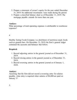 2. Prepare a statement of owner’s equity for the year ended December
31, 2019. No additional investments were made during the period.
3. Prepare a classified balance sheet as of December 31, 2019. The
mortgage payable extends for more than one year.
Analyze:
What percentage of total operating expenses is attributable to warehouse
expenses?
4
Healthy Eating Foods Company is a distributor of nutritious snack foods
such as granola bars. On December 31, 2019, the firm’s general ledger
contained the accounts and balances that follow.
Required:
1. Record adjusting entries in the general journal as of December 31,
2019.
2. Record closing entries in the general journal as of December 31,
2019.
3. Record reversing entries in the general journal as of January 1,
2020.
Analyze:
Assuming that the firm did not record a reversing entry for salaries
payable, what entry is required when salaries of $6,000 are paid on
January 3?
5.
 
