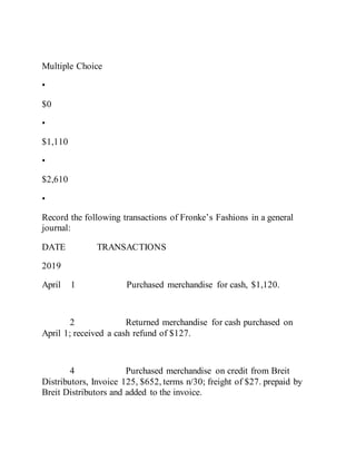 Multiple Choice
•
$0
•
$1,110
•
$2,610
•
Record the following transactions of Fronke’s Fashions in a general
journal:
DATE TRANSACTIONS
2019
April 1 Purchased merchandise for cash, $1,120.
2 Returned merchandise for cash purchased on
April 1; received a cash refund of $127.
4 Purchased merchandise on credit from Breit
Distributors, Invoice 125, $652, terms n/30; freight of $27. prepaid by
Breit Distributors and added to the invoice.
 