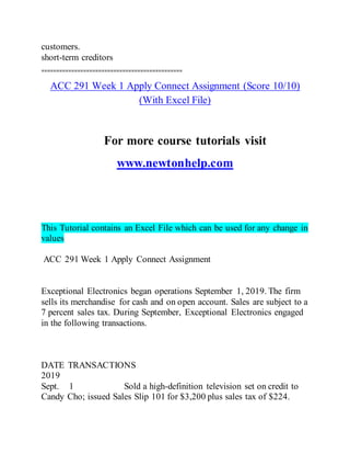 customers.
short-term creditors
===============================================
ACC 291 Week 1 Apply Connect Assignment (Score 10/10)
(With Excel File)
For more course tutorials visit
www.newtonhelp.com
This Tutorial contains an Excel File which can be used for any change in
values
ACC 291 Week 1 Apply Connect Assignment
Exceptional Electronics began operations September 1, 2019. The firm
sells its merchandise for cash and on open account. Sales are subject to a
7 percent sales tax. During September, Exceptional Electronics engaged
in the following transactions.
DATE TRANSACTIONS
2019
Sept. 1 Sold a high-definition television set on credit to
Candy Cho; issued Sales Slip 101 for $3,200 plus sales tax of $224.
 