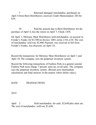 7 Returned damaged merchandise purchased on
April 4 from Breit Distributors; received Credit Memorandum 202 for
$34.
30 Paid the amount due to Breit Distributors for the
purchase of April 4, less the return on April 7, Check 1458.
On April 1, Moloney Meat Distributors sold merchandise on account to
Fronke’s Franks for $3,700 on Invoice 1001, terms 2/10, n/30. The cost
of merchandise sold was $2,400. Payment was received in full from
Fronke’s Franks, less discount, on April 10.
Record the transactions for Moloney Meat Distributors on April 1 and
April 10. The company uses the perpetual inventory system.
Record the following transactions of Fashion Park in a general journal.
Fashion Park must charge 7 percent sales tax on all sales. The company
uses the perpetual inventory system. (Round your intermediate
calculations and final answers to the nearest whole dollar value.)
DATE TRANSACTIONS
2019
April 2 Sold merchandise for cash, $2,640 plus sales tax.
The cost of merchandise sold was $1,640.
 
