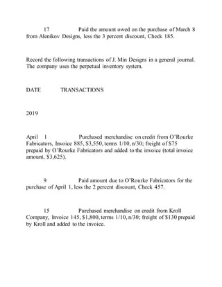 17 Paid the amount owed on the purchase of March 8
from Alenikov Designs, less the 3 percent discount, Check 185.
Record the following transactions of J. Min Designs in a general journal.
The company uses the perpetual inventory system.
DATE TRANSACTIONS
2019
April 1 Purchased merchandise on credit from O’Rourke
Fabricators, Invoice 885, $3,550, terms 1/10, n/30; freight of $75
prepaid by O’Rourke Fabricators and added to the invoice (total invoice
amount, $3,625).
9 Paid amount due to O’Rourke Fabricators for the
purchase of April 1, less the 2 percent discount, Check 457.
15 Purchased merchandise on credit from Kroll
Company, Invoice 145, $1,800, terms 1/10, n/30; freight of $130 prepaid
by Kroll and added to the invoice.
 
