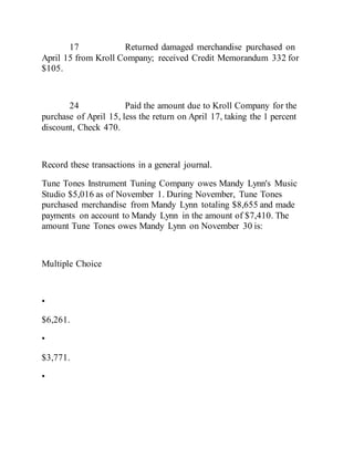 17 Returned damaged merchandise purchased on
April 15 from Kroll Company; received Credit Memorandum 332 for
$105.
24 Paid the amount due to Kroll Company for the
purchase of April 15, less the return on April 17, taking the 1 percent
discount, Check 470.
Record these transactions in a general journal.
Tune Tones Instrument Tuning Company owes Mandy Lynn's Music
Studio $5,016 as of November 1. During November, Tune Tones
purchased merchandise from Mandy Lynn totaling $8,655 and made
payments on account to Mandy Lynn in the amount of $7,410. The
amount Tune Tones owes Mandy Lynn on November 30 is:
Multiple Choice
•
$6,261.
•
$3,771.
•
 