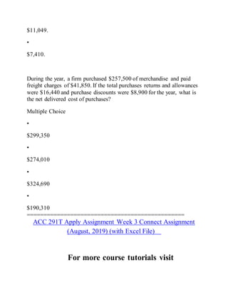 $11,049.
•
$7,410.
During the year, a firm purchased $257,500 of merchandise and paid
freight charges of $41,850. If the total purchases returns and allowances
were $16,440 and purchase discounts were $8,900 for the year, what is
the net delivered cost of purchases?
Multiple Choice
•
$299,350
•
$274,010
•
$324,690
•
$190,310
===============================================
ACC 291T Apply Assignment Week 3 Connect Assignment
(August, 2019) (with Excel File)
For more course tutorials visit
 