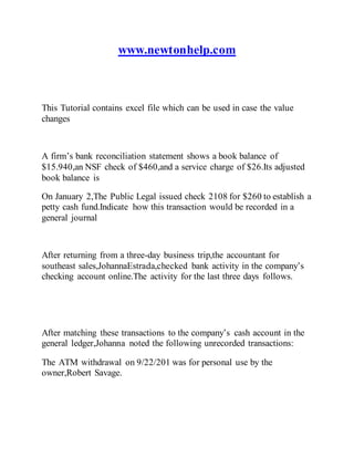 www.newtonhelp.com
This Tutorial contains excel file which can be used in case the value
changes
A firm’s bank reconciliation statement shows a book balance of
$15.940,an NSF check of $460,and a service charge of $26.Its adjusted
book balance is
On January 2,The Public Legal issued check 2108 for $260 to establish a
petty cash fund.Indicate how this transaction would be recorded in a
general journal
After returning from a three-day business trip,the accountant for
southeast sales,JohannaEstrada,checked bank activity in the company’s
checking account online.The activity for the last three days follows.
After matching these transactions to the company’s cash account in the
general ledger,Johanna noted the following unrecorded transactions:
The ATM withdrawal on 9/22/201 was for personal use by the
owner,Robert Savage.
 