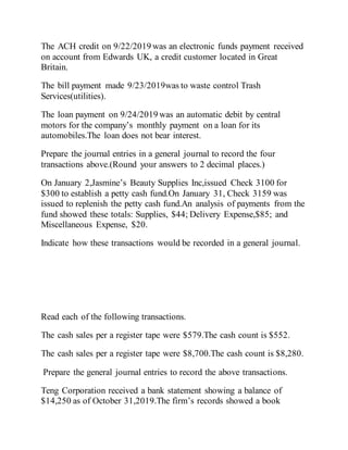 The ACH credit on 9/22/2019 was an electronic funds payment received
on account from Edwards UK, a credit customer located in Great
Britain.
The bill payment made 9/23/2019was to waste control Trash
Services(utilities).
The loan payment on 9/24/2019 was an automatic debit by central
motors for the company’s monthly payment on a loan for its
automobiles.The loan does not bear interest.
Prepare the journal entries in a general journal to record the four
transactions above.(Round your answers to 2 decimal places.)
On January 2,Jasmine’s Beauty Supplies Inc,issued Check 3100 for
$300 to establish a petty cash fund.On January 31, Check 3159 was
issued to replenish the petty cash fund.An analysis of payments from the
fund showed these totals: Supplies, $44; Delivery Expense,$85; and
Miscellaneous Expense, $20.
Indicate how these transactions would be recorded in a general journal.
Read each of the following transactions.
The cash sales per a register tape were $579.The cash count is $552.
The cash sales per a register tape were $8,700.The cash count is $8,280.
Prepare the general journal entries to record the above transactions.
Teng Corporation received a bank statement showing a balance of
$14,250 as of October 31,2019.The firm’s records showed a book
 