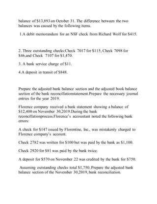 balance of $13,893 on October 31. The difference between the two
balances was caused by the following items.
1.A debit memorandum for an NSF check from Richard Wolf for $415.
2. Three outstanding checks:Check 7017 for $115, Check 7098 for
$46,and Check 7107 for $1,470.
3. A bank service charge of $11.
4.A deposit in transit of $848.
Prepare the adjusted bank balance section and the adjusted book balance
section of the bank reconcillationstatement.Prepare the necessary journal
entries for the year 2019.
Florence company received a bank statement showing a balance of
$12,400 on November 30,2019.During the bank
reconcillationprocess.Florence’s accountant noted the following bank
errors:
A check for $147 issued by Florentine, Inc., was mistakenly charged to
Florence company’s account.
Check 2782 was written for $100 but was paid by the bank as $1,100.
Check 2920 for $81 was paid by the bank twice.
A deposit for $570 on November 22 was credited by the bank for $750.
Assuming outstanding checks total $1,750, Prepare the adjusted bank
balance section of the November 30,2019, bank reconciliation.
 