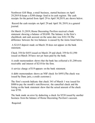 Northwest Gift Shop, a retail business, started business on April
29,2019.It keeps a $300 change fund in its cash register. The cash
receipts for the period from April 29 to April 30,2019, are shown below.
Record the cash receipts on April 29 and April 30, 2019, in a general
journal.
On March 31,2019, Home Decorating Pavilion received a bank
statement showing a balance of $9,690. The balance in the firm’s
checkbook and cash account on the same date was $10,134.The
difference between the two balances is caused by the items listed below,
A $2,815 deposit made on March 30 does not appear on the bank
statement.
Check 358 for $455 issued on March 29 and check 359 for $1,590
issued on March 30 have not yet been paid by the bank.
A credit memorandum shows that the bank has collected a $1,200 note
receivable and interest of $210 for the firm.
A service charge of $19 appears on the bank statement.
A debit memorandum shows an NSF check for $495.(The check was
issued by Dane jaris, a credit customer.)
The firm’s records Indicate that check 341 of March 1 was issued for
$800 to pay the month’s rent.However, the cancelled check and the
listing on the bank statement show that the actual amount of the check
was $750.
The bank made an error by deducting a check for $530 issued by another
business from the balance of Home Decorating Pavilion’s account.
Required:
 