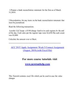 1.Prepare a bank reconciliation statement for the firm as of March
31,2019.
2.Recordentires for any items on the bank reconciliation statement that
must be journalized.
Read the following transactions.
Lourdes LLC.keeps a $100 change fund in its cash register.At the end
of the day, Cash sales per the register tape were $2,650.The cash count
was $3,000
Calculate the amount over or Short.
===============================================
ACC 291T Apply Assignment Week 5 Connect Assignment
(August, 2019) (with Excel File)
For more course tutorials visit
www.newtonhelp.com
This Tutorial contains excel file which can be used in case the value
changes
 
