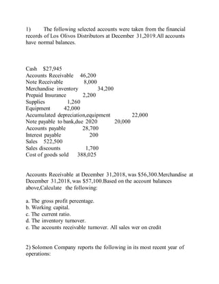 1) The following selected accounts were taken from the financial
records of Los Olivos Distributors at December 31,2019.All accounts
have normal balances.
Cash $27,945
Accounts Receivable 46,200
Note Receivable 8,000
Merchandise inventory 34,200
Prepaid Insurance 2,200
Supplies 1,260
Equipment 42,000
Accumulated depreciation,equipment 22,000
Note payable to bank,due 2020 20,000
Accounts payable 28,700
Interest payable 200
Sales 522,500
Sales discounts 1,700
Cost of goods sold 388,025
Accounts Receivable at December 31,2018, was $56,300.Merchandise at
December 31,2018, was $57,100.Based on the account balances
above,Calculate the following:
a. The gross profit percentage.
b. Working capital.
c. The current ratio.
d. The inventory turnover.
e. The accounts receivable turnover. All sales wer on credit
2) Solomon Company reports the following in its most recent year of
operations:
 
