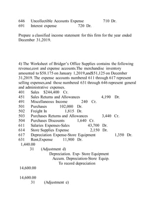 646 Uncollectible Accounts Expense 710 Dr.
691 Interest expense 720 Dr.
Prepare a classified income statement for this firm for the year ended
December 31,2019.
4) The Worksheet of Bridger’s Office Supplies contains the following
revenue,cost and expense accounts.The merchandise inventory
amounted to $58.175 on January 1,2019,and$51,125 on December
31,2019. The expense accounts numbered 611 through 617 represent
selling expenses,and those numbered 631 through 646 represent general
and administrative expenses.
401 Sales $244,400 Cr.
451 Sales Returns and Allowances 4,190 Dr.
491 Miscellaneous Income 240 Cr.
501 Purchases 102,000 Dr.
502 Freight In 1,815 Dr.
503 Purchases Returns and Allowances 3,440 Cr.
504 Purchases Discounts 1,640 Cr.
611 Salaries Expenses-Sales 43,700 Dr.
614 Store Supplies Expense 2,150 Dr.
617 Depreciation Expense-Store Equipment 1,350 Dr.
631 Rent,Expense 11,900 Dr.
1,440.00
31 (Adjustment d)
Depreciation. Exp- Store Equipment
Accum. Depreciation-Store Equip.
To record depreciation
14,600.00
14,600.00
31 (Adjustment e)
 