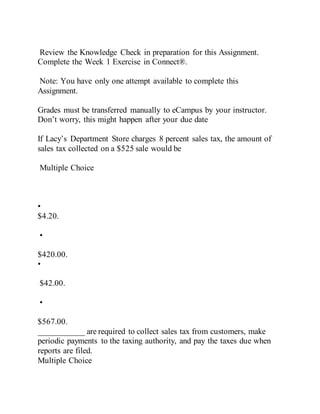 Review the Knowledge Check in preparation for this Assignment.
Complete the Week 1 Exercise in Connect®.
Note: You have only one attempt available to complete this
Assignment.
Grades must be transferred manually to eCampus by your instructor.
Don’t worry, this might happen after your due date
If Lacy’s Department Store charges 8 percent sales tax, the amount of
sales tax collected on a $525 sale would be
Multiple Choice
•
$4.20.
•
$420.00.
•
$42.00.
•
$567.00.
___________ are required to collect sales tax from customers, make
periodic payments to the taxing authority, and pay the taxes due when
reports are filed.
Multiple Choice
 