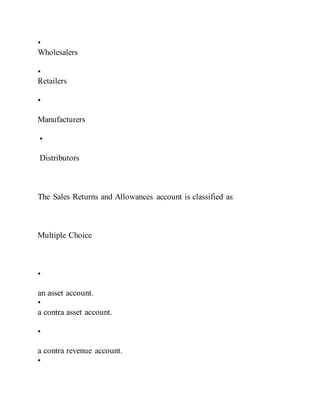 •
Wholesalers
•
Retailers
•
Manufacturers
•
Distributors
The Sales Returns and Allowances account is classified as
Multiple Choice
•
an asset account.
•
a contra asset account.
•
a contra revenue account.
•
 