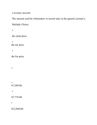 a revenue account.
The amount used by wholesalers to record sales in the general journal is
Multiple Choice
•
the retail price.
•
the net price.
•
the list price.
•
•
$7,200.00.
•
$7,776.00.
•
$12,960.00.
 