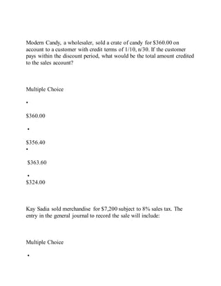 Modern Candy, a wholesaler, sold a crate of candy for $360.00 on
account to a customer with credit terms of 1/10, n/30. If the customer
pays within the discount period, what would be the total amount credited
to the sales account?
Multiple Choice
•
$360.00
•
$356.40
•
$363.60
•
$324.00
Kay Sadia sold merchandise for $7,200 subject to 8% sales tax. The
entry in the general journal to record the sale will include:
Multiple Choice
•
 