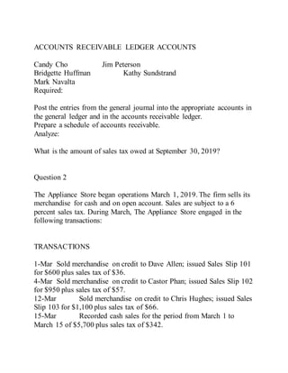 ACCOUNTS RECEIVABLE LEDGER ACCOUNTS
Candy Cho Jim Peterson
Bridgette Huffman Kathy Sundstrand
Mark Navalta
Required:
Post the entries from the general journal into the appropriate accounts in
the general ledger and in the accounts receivable ledger.
Prepare a schedule of accounts receivable.
Analyze:
What is the amount of sales tax owed at September 30, 2019?
Question 2
The Appliance Store began operations March 1, 2019. The firm sells its
merchandise for cash and on open account. Sales are subject to a 6
percent sales tax. During March, The Appliance Store engaged in the
following transactions:
TRANSACTIONS
1-Mar Sold merchandise on credit to Dave Allen; issued Sales Slip 101
for $600 plus sales tax of $36.
4-Mar Sold merchandise on credit to Castor Phan; issued Sales Slip 102
for $950 plus sales tax of $57.
12-Mar Sold merchandise on credit to Chris Hughes; issued Sales
Slip 103 for $1,100 plus sales tax of $66.
15-Mar Recorded cash sales for the period from March 1 to
March 15 of $5,700 plus sales tax of $342.
 