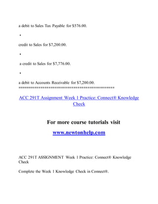 a debit to Sales Tax Payable for $576.00.
•
credit to Sales for $7,200.00.
•
a credit to Sales for $7,776.00.
•
a debit to Accounts Receivable for $7,200.00.
===============================================
ACC 291T Assignment Week 1 Practice: Connect® Knowledge
Check
For more course tutorials visit
www.newtonhelp.com
ACC 291T ASSIGNMENT Week 1 Practice: Connect® Knowledge
Check
Complete the Week 1 Knowledge Check in Connect®.
 