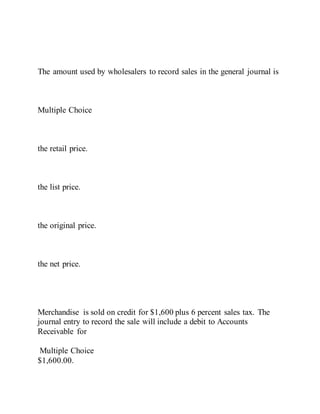 The amount used by wholesalers to record sales in the general journal is
Multiple Choice
the retail price.
the list price.
the original price.
the net price.
Merchandise is sold on credit for $1,600 plus 6 percent sales tax. The
journal entry to record the sale will include a debit to Accounts
Receivable for
Multiple Choice
$1,600.00.
 
