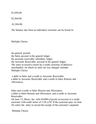 $1,696.00.
$2,560.00.
$1,504.00.
The balance due from an individual customer can be found in:
Multiple Choice
the general journal.
the Sales account in the general ledger.
the accounts receivable subsidiary ledger.
the Accounts Receivable account in the general ledger.
The entry to record a return by a credit customer of defective
merchandise on which no sales tax was charged includes
Multiple Choice
a debit to Sales and a credit to Accounts Receivable.
a debit to Accounts Receivable and a credit to Sales Returns and
Allowances.
Sales and a credit to Sales Returns and Allowances.
a debit to Sales Returns and Allowances and a credit to Accounts
Receivable.
On June 12, Music, Inc. sells $4,000 of goods on account to a credit
customer with credit terms of 1/10, n/30. If the customer pays on June
20, select the entry to record the receipt of the customer’s payment:
Multiple Choice
 