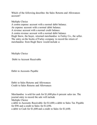 Which of the following describes the Sales Returns and Allowances
account?
Multiple Choice
A contra expense account with a normal debit balance.
An expense account with a normal debit balance.
A revenue account with a normal credit balance.
A contra revenue account with a normal debit balance.
Hugh Snow, the buyer, returned merchandise to Farley Co., the seller.
The entry on the books of Farley company to record the return of
merchandise from Hugh Snow would include a:
Multiple Choice
Debit to Account Receivable
Debit to Accounts Payable
Debit to Sales Returns and Allowances
Credit to Sales Returns and Allowances
Merchandise is sold for cash for $1,600 plus 6 percent sales tax. The
journal entry to record the sale will include
Multiple Choice
a debit to Accounts Receivable for $1,600; a debit to Sales Tax Payable
for $96 and a credit to Sales for $1,696.
a debit to Cash for $1,600 and a credit to Sales for $1,600.
 