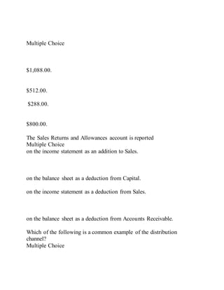 Multiple Choice
$1,088.00.
$512.00.
$288.00.
$800.00.
The Sales Returns and Allowances account is reported
Multiple Choice
on the income statement as an addition to Sales.
on the balance sheet as a deduction from Capital.
on the income statement as a deduction from Sales.
on the balance sheet as a deduction from Accounts Receivable.
Which of the following is a common example of the distribution
channel?
Multiple Choice
 