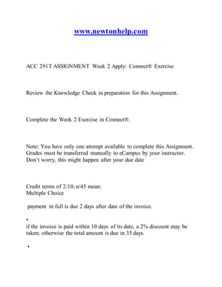 www.newtonhelp.com
ACC 291T ASSIGNMENT Week 2 Apply: Connect® Exercise
Review the Knowledge Check in preparation for this Assignment.
Complete the Week 2 Exercise in Connect®.
Note: You have only one attempt available to complete this Assignment.
Grades must be transferred manually to eCampus by your instructor.
Don’t worry, this might happen after your due date
Credit terms of 2/10, n/45 mean:
Multiple Choice
payment in full is due 2 days after date of the invoice.
•
if the invoice is paid within 10 days of its date, a 2% discount may be
taken; otherwise the total amount is due in 35 days.
•
 
