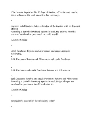 if the invoice is paid within 10 days of its date, a 2% discount may be
taken; otherwise the total amount is due in 45 days.
•
payment in full is due 45 days after date of the invoice with no discount
offered.
Assuming a periodic inventory system is used, the entry to record a
return of merchandise purchased on credit would:
Multiple Choice
•
debit Purchases Returns and Allowances and credit Accounts
Receivable.
•
debit Purchases Returns and Allowances and credit Purchases.
•
debit Purchases and credit Purchases Returns and Allowances.
•
debit Accounts Payable and credit Purchases Returns and Allowances.
Assuming a periodic inventory system is used, freight charges on
merchandise purchases should be debited to:
Multiple Choice
•
the creditor’s account in the subsidiary ledger.
•
 