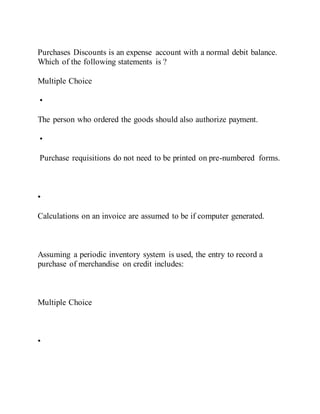 Purchases Discounts is an expense account with a normal debit balance.
Which of the following statements is ?
Multiple Choice
•
The person who ordered the goods should also authorize payment.
•
Purchase requisitions do not need to be printed on pre-numbered forms.
•
Calculations on an invoice are assumed to be if computer generated.
Assuming a periodic inventory system is used, the entry to record a
purchase of merchandise on credit includes:
Multiple Choice
•
 