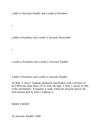 a debit to Accounts Payable and a credit to Purchases.
•
a debit to Purchases and a credit to Accounts Receivable.
•
a credit to Purchases and a credit to Accounts Payable.
a debit to Purchases and a credit to Accounts Payable.
On Sept. 1, Jerry’s Lighting purchased merchandise with a list price of
$12,500 with credit terms of 3/5, n/60. On Sept. 3, Jerry’s returns $1,300
of the merchandise. If payment is made within the discount period, the
total amount paid by Jerry’s Lighting is:
:
DEBIT CREDIT
A) Accounts Payable 1,000
 