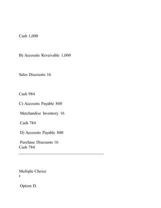 Cash 1,000
B) Accounts Reveivable 1,000
Sales Discounts 16
Cash 984
C) Accounts Payable 800
Merchandise Inventory 16
Cash 784
D) Accounts Payable 800
Purchase Discounts 16
Cash 784
________________________________________
Multiple Choice
•
Option D.
 