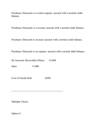 Purchases Discounts is a contra expense account with a normal credit
balance.
Purchases Discounts is a revenue account with a normal credit balance.
Purchases Discounts is an asset account with a normal credit balance.
Purchases Discounts is an expense account with a normal debit balance.
D) Accounts Receivable/J.Hines 15,000
Sales 11,000
Cost of Goods Sold 4,000
________________________________________
Multiple Choice
Option C.
 