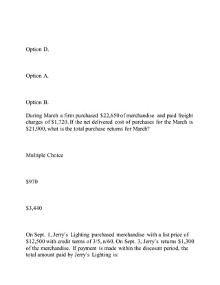 Option D.
Option A.
Option B.
During March a firm purchased $22,650 of merchandise and paid freight
charges of $1,720. If the net delivered cost of purchases for the March is
$21,900, what is the total purchase returns for March?
Multiple Choice
$970
$3,440
On Sept. 1, Jerry’s Lighting purchased merchandise with a list price of
$12,500 with credit terms of 3/5, n/60. On Sept. 3, Jerry’s returns $1,300
of the merchandise. If payment is made within the discount period, the
total amount paid by Jerry’s Lighting is:
 