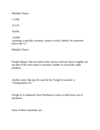 Multiple Choice
11,200.
12,125.
10,864.
10,640.
Assuming a periodic inventory system is used, identify the statement
below that is ?
Multiple Choice
Freight charges that are listed on the invoice received from a supplier are
not part of the total credit to Accounts Payable to record the credit
purchase.
Another name that may be used for the Freight In account is
“Transportation In.”
Freight In is subtracted from Purchases to arrive at delivered cost of
purchases.
None of these statements are .
 
