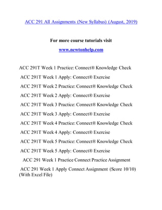 ACC 291 All Assignments (New Syllabus) (August, 2019)
For more course tutorials visit
www.newtonhelp.com
ACC 291T Week 1 Practice: Connect® Knowledge Check
ACC 291T Week 1 Apply: Connect® Exercise
ACC 291T Week 2 Practice: Connect® Knowledge Check
ACC 291T Week 2 Apply: Connect® Exercise
ACC 291T Week 3 Practice: Connect® Knowledge Check
ACC 291T Week 3 Apply: Connect® Exercise
ACC 291T Week 4 Practice: Connect® Knowledge Check
ACC 291T Week 4 Apply: Connect® Exercise
ACC 291T Week 5 Practice: Connect® Knowledge Check
ACC 291T Week 5 Apply: Connect® Exercise
ACC 291 Week 1 Practice Connect Practice Assignment
ACC 291 Week 1 Apply Connect Assignment (Score 10/10)
(With Excel File)
 
