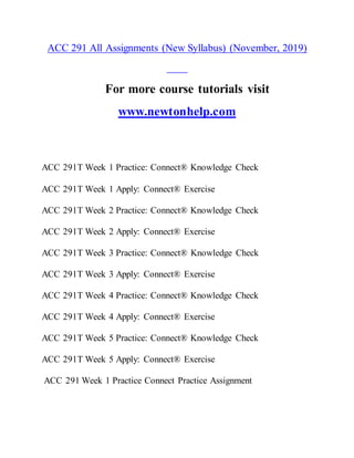 ACC 291 All Assignments (New Syllabus) (November, 2019)
For more course tutorials visit
www.newtonhelp.com
ACC 291T Week 1 Practice: Connect® Knowledge Check
ACC 291T Week 1 Apply: Connect® Exercise
ACC 291T Week 2 Practice: Connect® Knowledge Check
ACC 291T Week 2 Apply: Connect® Exercise
ACC 291T Week 3 Practice: Connect® Knowledge Check
ACC 291T Week 3 Apply: Connect® Exercise
ACC 291T Week 4 Practice: Connect® Knowledge Check
ACC 291T Week 4 Apply: Connect® Exercise
ACC 291T Week 5 Practice: Connect® Knowledge Check
ACC 291T Week 5 Apply: Connect® Exercise
ACC 291 Week 1 Practice Connect Practice Assignment
 