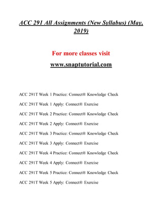 ACC 291 All Assignments (New Syllabus) (May,
2019)
For more classes visit
www.snaptutorial.com
ACC 291T Week 1 Practice: Connect® Knowledge Check
ACC 291T Week 1 Apply: Connect® Exercise
ACC 291T Week 2 Practice: Connect® Knowledge Check
ACC 291T Week 2 Apply: Connect® Exercise
ACC 291T Week 3 Practice: Connect® Knowledge Check
ACC 291T Week 3 Apply: Connect® Exercise
ACC 291T Week 4 Practice: Connect® Knowledge Check
ACC 291T Week 4 Apply: Connect® Exercise
ACC 291T Week 5 Practice: Connect® Knowledge Check
ACC 291T Week 5 Apply: Connect® Exercise
 
