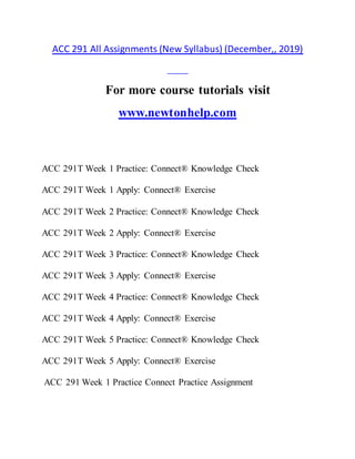 ACC 291 All Assignments (New Syllabus) (December,, 2019)
For more course tutorials visit
www.newtonhelp.com
ACC 291T Week 1 Practice: Connect® Knowledge Check
ACC 291T Week 1 Apply: Connect® Exercise
ACC 291T Week 2 Practice: Connect® Knowledge Check
ACC 291T Week 2 Apply: Connect® Exercise
ACC 291T Week 3 Practice: Connect® Knowledge Check
ACC 291T Week 3 Apply: Connect® Exercise
ACC 291T Week 4 Practice: Connect® Knowledge Check
ACC 291T Week 4 Apply: Connect® Exercise
ACC 291T Week 5 Practice: Connect® Knowledge Check
ACC 291T Week 5 Apply: Connect® Exercise
ACC 291 Week 1 Practice Connect Practice Assignment
 