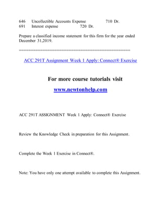646 Uncollectible Accounts Expense 710 Dr.
691 Interest expense 720 Dr.
Prepare a classified income statement for this firm for the year ended
December 31,2019.
===============================================
ACC 291T Assignment Week 1 Apply: Connect® Exercise
For more course tutorials visit
www.newtonhelp.com
ACC 291T ASSIGNMENT Week 1 Apply: Connect® Exercise
Review the Knowledge Check in preparation for this Assignment.
Complete the Week 1 Exercise in Connect®.
Note: You have only one attempt available to complete this Assignment.
 