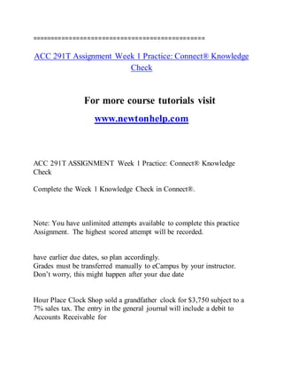 ===============================================
ACC 291T Assignment Week 1 Practice: Connect® Knowledge
Check
For more course tutorials visit
www.newtonhelp.com
ACC 291T ASSIGNMENT Week 1 Practice: Connect® Knowledge
Check
Complete the Week 1 Knowledge Check in Connect®.
Note: You have unlimited attempts available to complete this practice
Assignment. The highest scored attempt will be recorded.
have earlier due dates, so plan accordingly.
Grades must be transferred manually to eCampus by your instructor.
Don’t worry, this might happen after your due date
Hour Place Clock Shop sold a grandfather clock for $3,750 subject to a
7% sales tax. The entry in the general journal will include a debit to
Accounts Receivable for
 