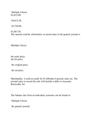 Multiple Choice
$3,625.00.
$4,012.50.
$3,750.00.
$3,487.50.
The amount used by wholesalers to record sales in the general journal is
Multiple Choice
the retail price.
the list price.
the original price.
the net price.
Merchandise is sold on credit for $1,600 plus 6 percent sales tax. The
journal entry to record the sale will include a debit to Accounts
Receivable for
The balance due from an individual customer can be found in:
Multiple Choice
the general journal.
 