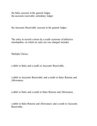 the Sales account in the general ledger.
the accounts receivable subsidiary ledger.
the Accounts Receivable account in the general ledger.
The entry to record a return by a credit customer of defective
merchandise on which no sales tax was charged includes
Multiple Choice
a debit to Sales and a credit to Accounts Receivable.
a debit to Accounts Receivable and a credit to Sales Returns and
Allowances.
a debit to Sales and a credit to Sales Returns and Allowances.
a debit to Sales Returns and Allowances and a credit to Accounts
Receivable.
 