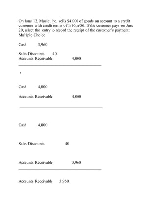 On June 12, Music, Inc. sells $4,000 of goods on account to a credit
customer with credit terms of 1/10, n/30. If the customer pays on June
20, select the entry to record the receipt of the customer’s payment:
Multiple Choice
Cash 3,960
Sales Discounts 40
Accounts Receivable 4,000
________________________________________
•
Cash 4,000
Accounts Receivable 4,000
________________________________________
Cash 4,000
Sales Discounts 40
Accounts Receivable 3,960
________________________________________
Accounts Receivable 3,960
 